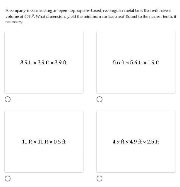 A company is constructing an open-top, square-based, rectangular metal tank that will have a
volume of 60 ft3. What dimensions yield the minimum surface area? Round to the nearest tenth, if
necessary.
3.9 ft x 3.9 ft x 3.9 ft
5.6 ft x 5.6 ft x 1.9 ft
11 ft x 11 ft x 0.5 ft
4.9 ft x 4.9 ft x 2.5 ft
