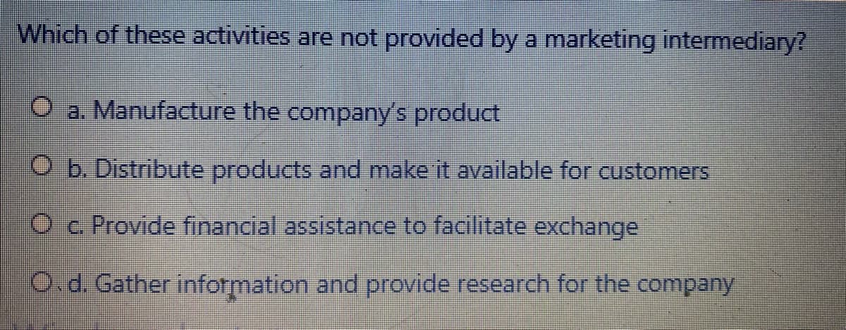 Which of these activities are not provided by a marketing intermediary?
O a. Manufacture the company's product
O b. Distribute products and make it available for customers
Oc Provide financial assistance to facilitate exchange
Od. Gather information and provide research for the company
