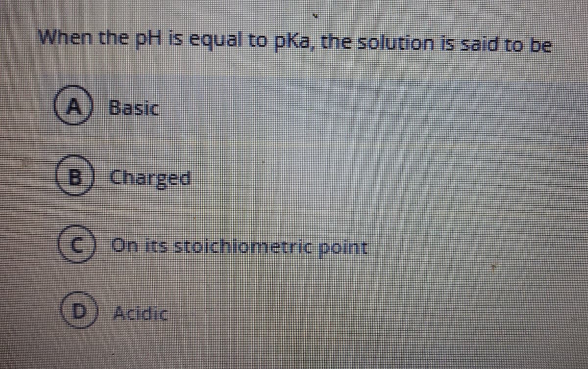 When the pH is equal to pKa, the solution is said to be
A) Basic
[B
Charged
C.
On its stoichiometric point
Acidic

