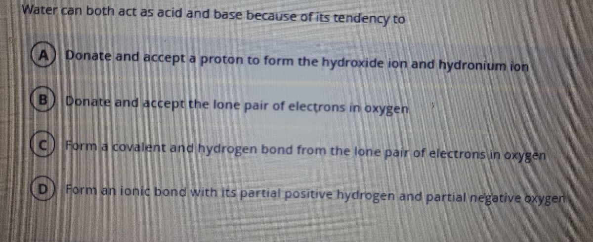 Water can both act as acid and base because of its tendency to
Donate and accept a proton to form the hydroxide ion and hydronium ion
Donate and accept the lone pair of electrons in oxygen
Form a covalent and hydrogen bond from the lone pair of electrons in oxygen
Form an ionic bond with its partial positive hydrogen and partial negative oxygen
