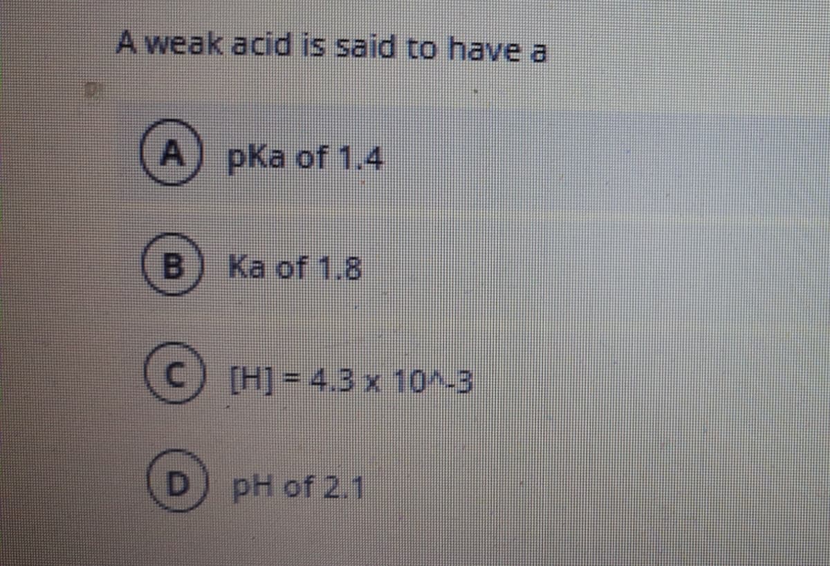 A weak acid is said to have a
A) pka of 1.4
Ka of 1.8
[H] =4.3x 10~-3
pH of 2.1
