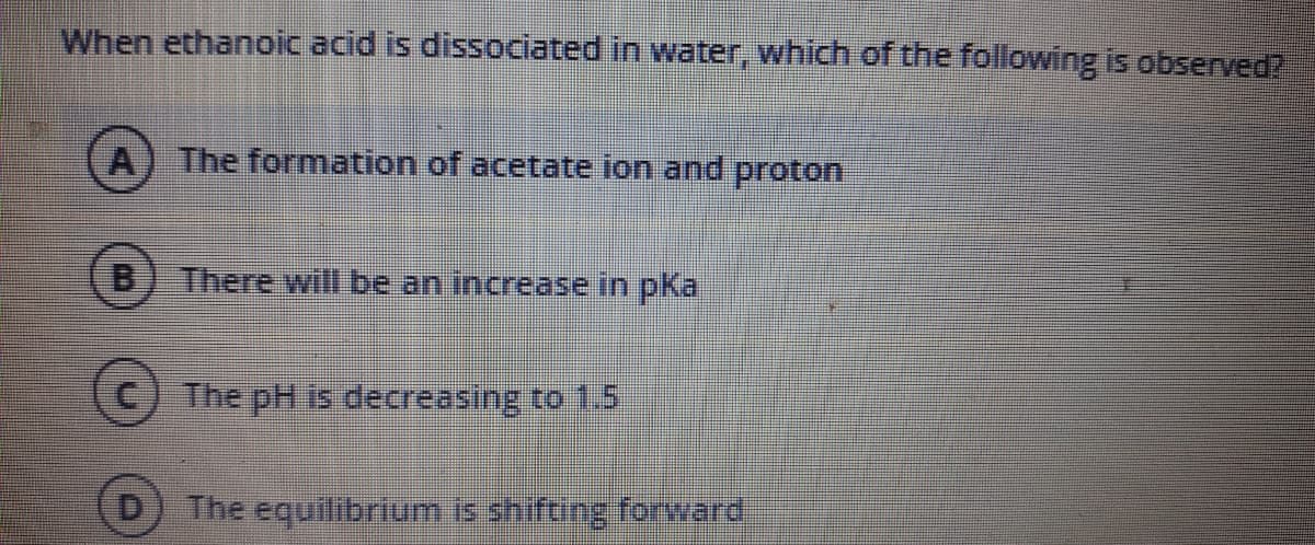 When ethanoic acid is dissociated in water, which of the following is observed?
A) The formation of acetate ion and proton
B
There will be an increase in pKa
The pH is decreasing to 1.5
The equilibrium is shifting forward
