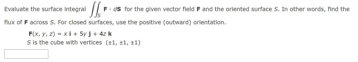 Evaluate the surface integral
F. ds for the given vector field F and the oriented surface S. In other words, find the
flux of F across S. For closed surfaces, use the positive (outward) orientation.
F(x, y, z) = x i + 5y j + 4z k
S is the cube with vertices (±1, ±1, ±1)
