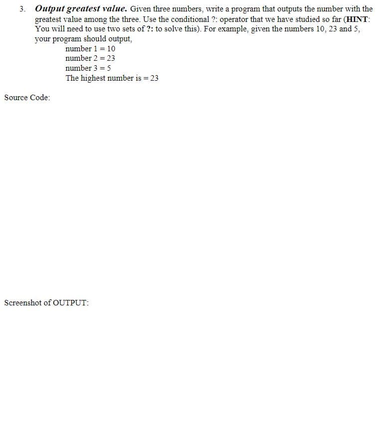 3. Output greatest value. Given three numbers, write a program that outputs the number with the
greatest value among the three. Use the conditional ?: operator that we have studied so far (HINT:
You will need to use two sets of ?: to solve this). For example, given the numbers 10, 23 and 5,
your program should output,
number 1 = 10
number 2 = 23
number 3 = 5
The highest number is = 23
Source Code:
Screenshot of OUTPUT:
