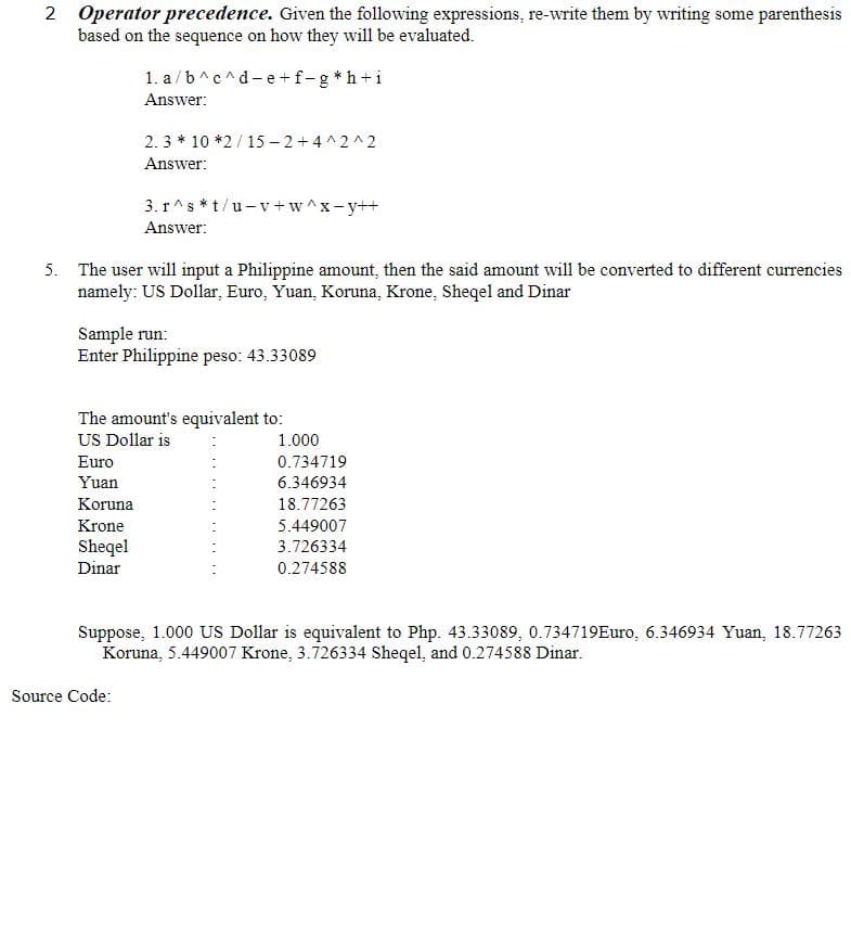 2 Operator precedence. Given the following expressions, re-write them by writing some parenthesis
based on the sequence on how they will be evaluated.
1. a /b^c^d-e +f-g *h+i
Answer:
2. 3 * 10 *2/ 15 – 2+4 ^2^2
Answer:
3. r^s *t/u- v +w^x-y++
Answer:
5. The user will input a Philippine amount, then the said amount will be converted to different currencies
namely: US Dollar, Euro, Yuan, Koruna, Krone, Sheqel and Dinar
Sample run:
Enter Philippine peso: 43.33089
The amount's equivalent to:
US Dollar is
1.000
Euro
0.734719
Yuan
6.346934
Koruna
18.77263
Krone
5.449007
Sheqel
Dinar
3.726334
0.274588
Suppose, 1.000 US Dollar is equivalent to Php. 43.33089, 0.734719Euro, 6.346934 Yuan, 18.77263
Koruna, 5.449007 Krone, 3.726334 Sheqel, and 0.274588 Dinar.
Source Code:
