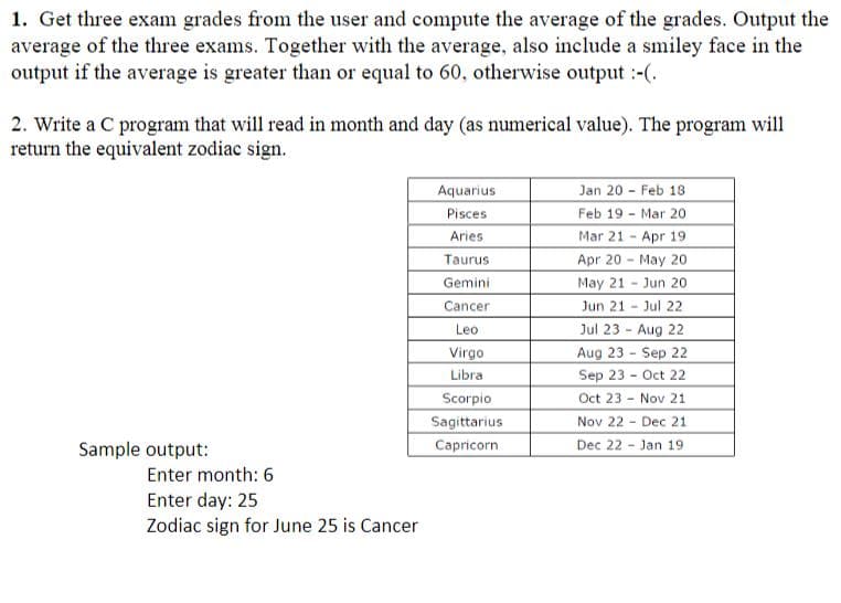 1. Get three exam grades from the user and compute the average of the grades. Output the
average of the three exams. Together with the average, also include a smiley face in the
output if the average is greater than or equal to 60, otherwise output :-(.
2. Write a C program that will read in month and day (as numerical value). The program will
return the equivalent zodiac sign.
Aquarius
Jan 20 Feb 18
Pisces
Feb 19 - Mar 20
Aries
Mar 21 - Apr 19
Taurus
Apr 20 May 20
Gemini
May 21 Jun 20
Jun 21 - Jul 22
Jul 23 - Aug 22
Aug 23 - Sep 22
Cancer
Leo
Virgo
Libra
Sep 23 - Oct 22
Oct 23 - Nov 21
Nov 22 - Dec 21
Dec 22 - Jan 19
Scorpio
Sagittarius
Capricorn
Sample output:
Enter month: 6
Enter day: 25
Zodiac sign for June 25 is Cancer
