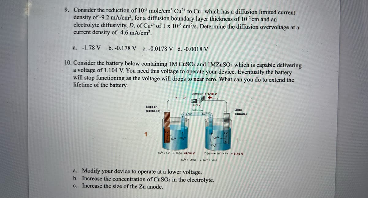 9. Consider the reduction of 10-3 mole/cm³ Cu²+ to Cut which has a diffusion limited current
density of -9.2 mA/cm², for a diffusion boundary layer thickness of 10-² cm and an
electrolyte diffusivity, D, of Cu²+ of 1 x 10-6 cm²/s. Determine the diffusion overvoltage at a
current density of -4.6 mA/cm².
a. -1.78 V b. -0.178 V c. -0.0178 V d. -0.0018 V
10. Consider the battery below containing 1M CuSO4 and 1MZnSO4 which is capable delivering
a voltage of 1.104 V. You need this voltage to operate your device. Eventually the battery
will stop functioning as the voltage will drops to near zero. What can you do to extend the
lifetime of the battery.
Copper
(cathode)
1
Voltmeter + 1.10 V
Salt bridge
Cu²+2 Cu(s) +0.34 V
Cu²+ Zn(s)
Zine
(anode)
Zn(s) Zn²+20 +0.76 V
Zn²+ + Cu(s)
a. Modify your device to operate at a lower voltage.
b. Increase the concentration of CuSO4 in the electrolyte.
c. Increase the size of the Zn anode.