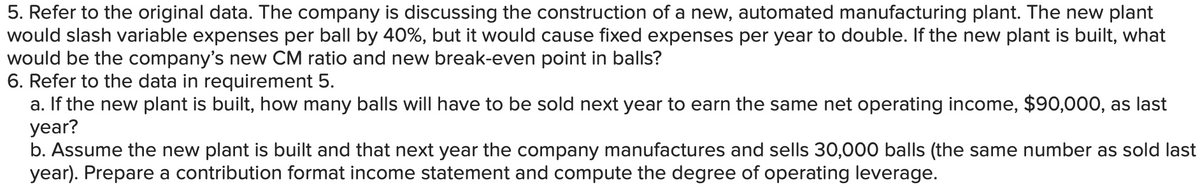5. Refer to the original data. The company is discussing the construction of a new, automated manufacturing plant. The new plant
would slash variable expenses per ball by 40%, but it would cause fixed expenses per year to double. If the new plant is built, what
would be the company's new CM ratio and new break-even point in balls?
6. Refer to the data in requirement 5.
a. If the new plant is built, how many balls will have to be sold next year to earn the same net operating income, $90,000, as last
year?
b. Assume the new plant is built and that next year the company manufactures and sells 30,000 balls (the same number as sold last
year). Prepare a contribution format income statement and compute the degree of operating leverage.