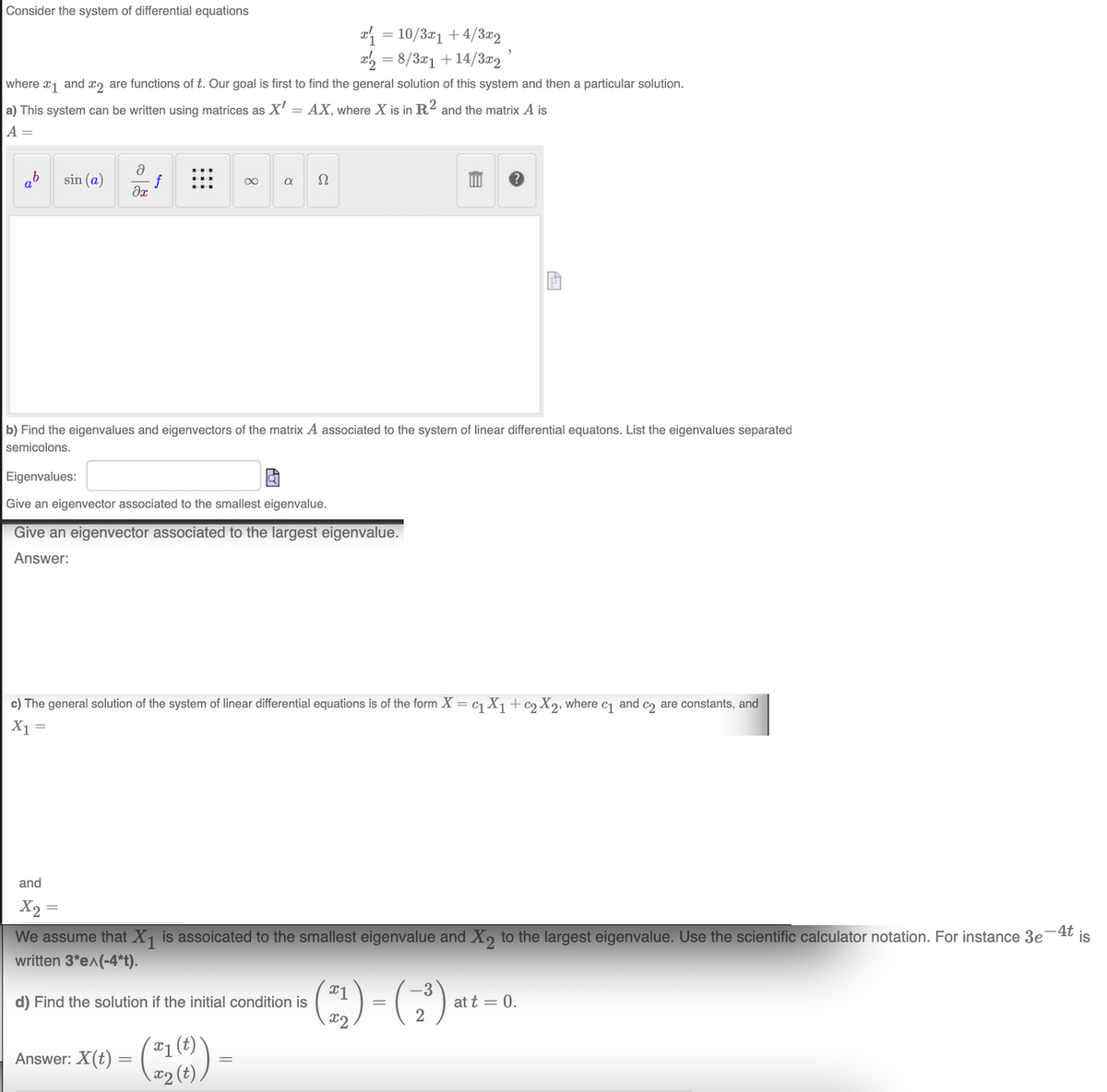 Consider the system of differential equations
ab sin (a)
where 1 and 2 are functions of t. Our goal is first to find the general solution of this system and then a particular solution.
a) This system can be written using matrices as X' = AX, where X is in R2 and the matrix A is
A =
əx
=
and
X₂=
8
Eigenvalues:
Give an eigenvector associated to the smallest eigenvalue.
Give an eigenvector associated to the largest eigenvalue.
Answer:
a Ω
b) Find the eigenvalues and eigenvectors of the matrix A associated to the system of linear differential equatons. List the eigenvalues separated
semicolons.
x₁ = 10/3x1 + 4/3x2
x=8/3x1 +14/3x2
c) The general solution of the system of linear differential equations is of the form X = c₁ X₁ + c2X2, where c₁ and co are constants, and
X1
Answer: X(t) = - (21 (6))
=
d) Find the solution if the initial condition is
-
B
"
We assume that X₁ is assoicated to the smallest eigenvalue and X2 to the largest eigenvalue. Use the scientific calculator notation. For instance 3e
written 3*e^(-4*t).
-3
(21) - (2³) at t
=
at t = 0.
-4t
is