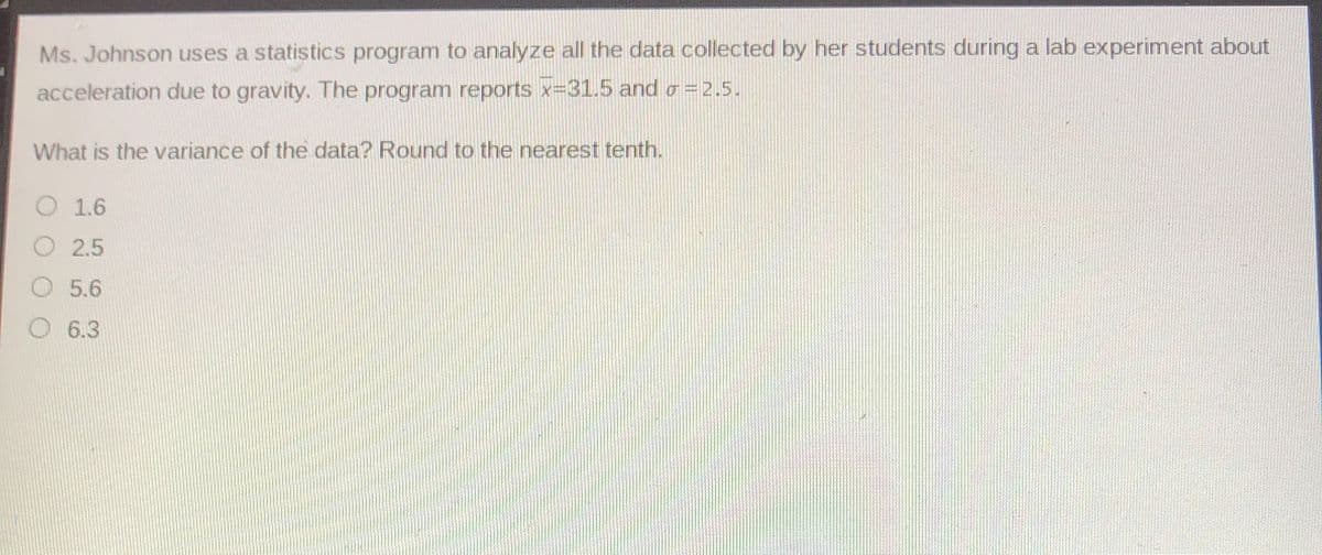 Ms. Johnson uses a statistics program to analyze all the data collected by her students during a lab experiment about
acceleration due to gravity. The program reports x=31.5 and o = 2.5.
What is the variance of the data? Round to the nearest tenth.
O 1.6
O 2.5
O 5.6
O 6.3
