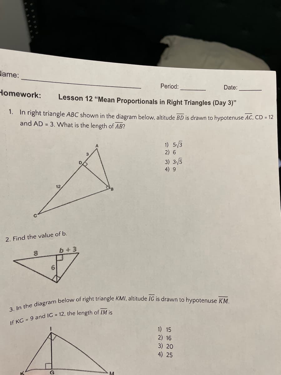 Hame:
Period:
Date:
Homework:
Lesson 12 "Mean Proportionals in Right Triangles (Day 3)"
1. In right triangle ABC shown in the diagram below, altitude BD is drawn to hypotenuse AC, CD = 12
and AD = 3. What is the length of AB?
1) 5/3
2) 6
3) 3/5
4) 9
12
2. Find the value of b.
b+ 3
1) 15
2) 16
3) 20
4) 25
