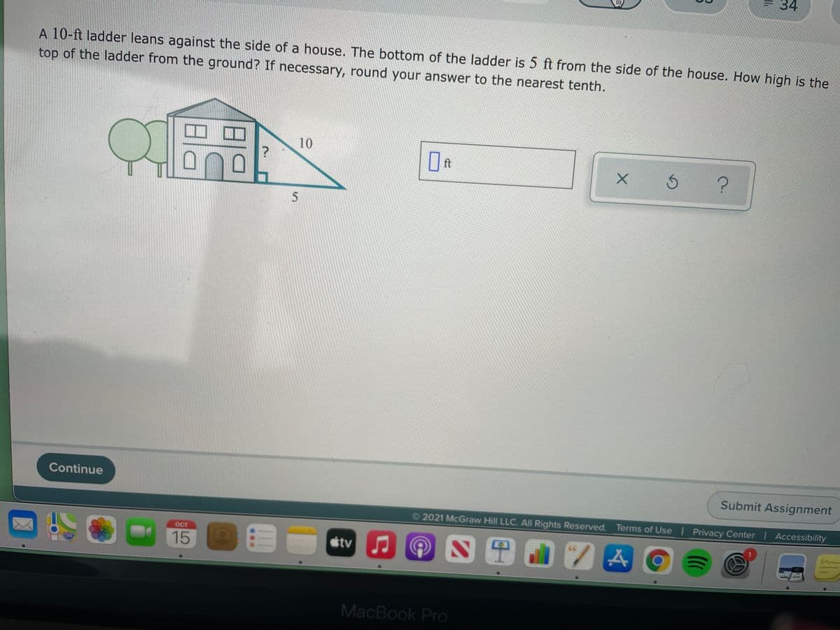 34
A 10-ft ladder leans against the side of a house. The bottom of the ladder is 5 ft from the side of the house. How high is the
top of the ladder from the ground? If necessary, round your answer to the nearest tenth.
10
ロ
ft
Continue
Submit Assignment
©2021 McGraw Hill LLC. All Rights Reserved. Terms of Use Privacy Center | Accessibility
OCT
7A06
15
tv
MacBook Pro
