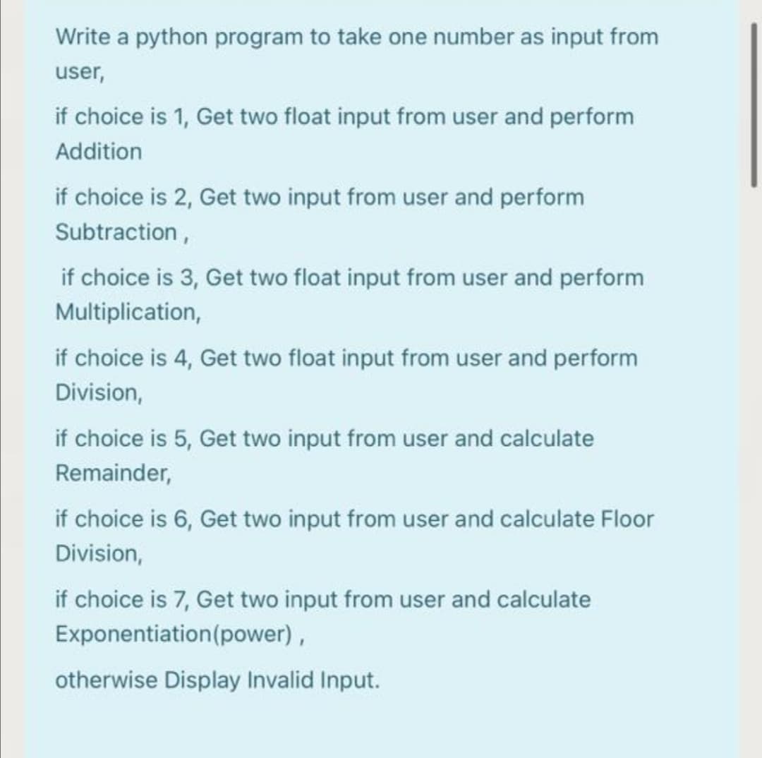 Write a python program to take one number as input from
user,
if choice is 1, Get two float input from user and perform
Addition
if choice is 2, Get two input from user and perform
Subtraction,
if choice is 3, Get two float input from user and perform
Multiplication,
if choice is 4, Get two float input from user and perform
Division,
if choice is 5, Get two input from user and calculate
Remainder,
if choice is 6, Get two input from user and calculate Floor
Division,
if choice is 7, Get two input from user and calculate
Exponentiation(power),
otherwise Display Invalid Input.
