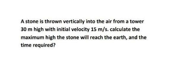 A stone is thrown vertically into the air from a tower
30 m high with initial velocity 15 m/s.calculate the
maximum high the stone will reach the earth, and the
time required?
