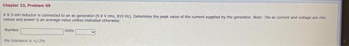 Chapter 23, Problem 09
A 9.3-mH inductor is connected to en ec generator (9.9 V rms, 810 H2). Determine the peak value of the current supplied by the generetor. Note: The ac current and voitage are ms
values and power is an average value unless indiceted otherwise
Number
Units
the tolerance is-2%
