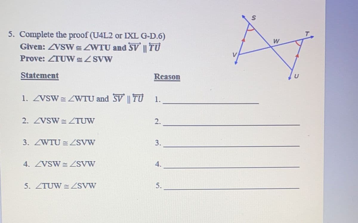 5. Complete the proof (U4L2 or IXL G-D.6)
Given: VSW/WTU and SV || TU
Prove: TUW & </SVW
Statement
1. ZVSW = WTU and SV || TU 1.
2. VSW = /TUW
3. <WTU = /SVW
4. <VSW = <SVW
Reason
5. <TUW = /SVW
2.
3.
4.
5.
S
W