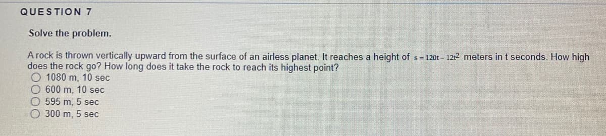 QUESTION 7
Solve the problem.
A rock is thrown vertically upward from the surface of an airless planet. It reaches a height of s= 120t- 1212 meters in t seconds. How high
does the rock go? How long does it take the rock to reach its highest point?
O 1080 m, 10 sec
600 m, 10 sec
O 595 m, 5 sec
O 300 m, 5 sec
