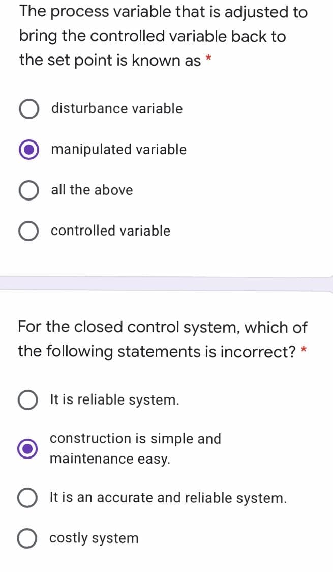 The process variable that is adjusted to
bring the controlled variable back to
the set point is known as *
disturbance variable
manipulated variable
all the above
O controlled variable
For the closed control system, which of
the following statements is incorrect? *
O It is reliable system.
construction is simple and
maintenance easy.
It is an accurate and reliable system.
costly system
