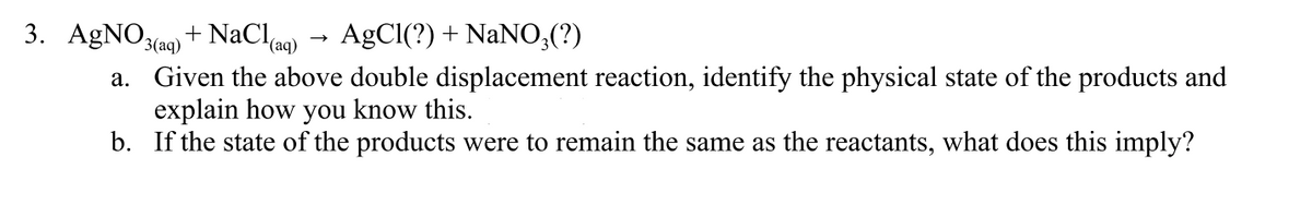 3. AGNO3(aq) + NaClag) → AgCl(?) + NaNO;(?)
a. Given the above double displacement reaction, identify the physical state of the products and
explain how you know this.
b. If the state of the products were to remain the same as the reactants, what does this imply?
