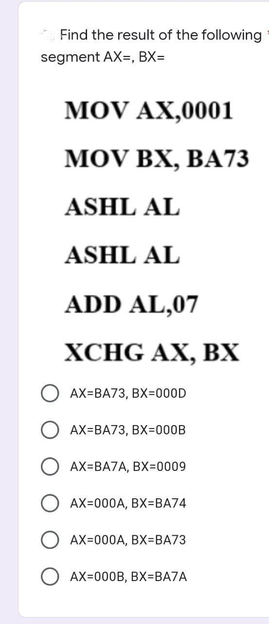 Find the result of the following
segment AX, BX=
MOV AX,0001
MOV BX, BA73
ASHL AL
ASHL AL
ADD AL,07
XCHG AX, BX
OAX-BA73, BX=000D
OAX-BA73, BX=000B
AX=BA7A, BX=0009
AX=000A, BX=BA74
OAX=000A, BX-BA73
OAX=000B, BX=BA7A