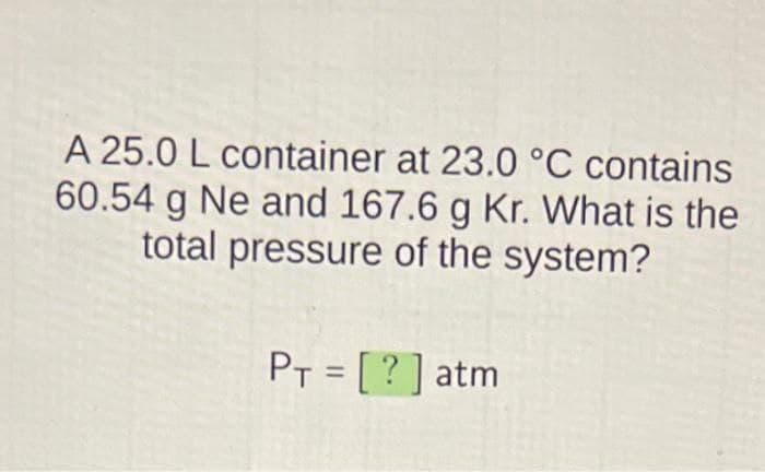 A 25.0 L container at 23.0 °C contains
60.54 g Ne and 167.6 g Kr. What is the
total pressure of the system?
PT = [?] atm