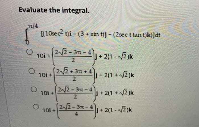 Evaluate the integral.
7/4
O
[(10sect)i-(3+ sin t)j - (2sec t tant)k)]dt
(2√√2-37-4
2
10i +
+2(1-√√√2)k
j+2(1+√√2)k
10i+ 2√2-37-41 + 2(1 + √2)k
+ [2√/2-37-4) 1 + 2(1
10i +
(2√√√2+3+4)
2
O 10i+
j+2(1-√√2)k