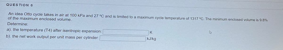 QUESTION 6
An idea Otto cycle takes in air at 100 kPa and 27 °C and is limited to a maximum cycle temperature of 1317 °C. The minimum enclosed volume is 9.8%
of the maximum enclosed volume.
Determine:
a). the temperature (T4) after isentropic expansion:
K
b). the net work output per unit mass per cylinder
kJ/kg
