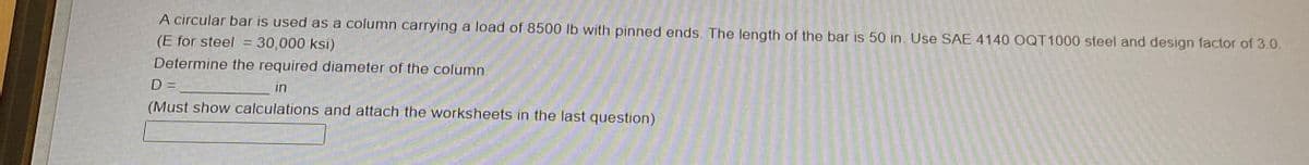 A circular bar is used as a column carrying a load of 8500 lb with pinned ends. The length of the bar is 50 in. Use SAE 4140 OQT1000 steel and design factor of 3.0.
(E for steel = 30,000 ksi)
Determine the required diameter of the column
D =
in
(Must show calculations and attach the worksheets in the last question)
