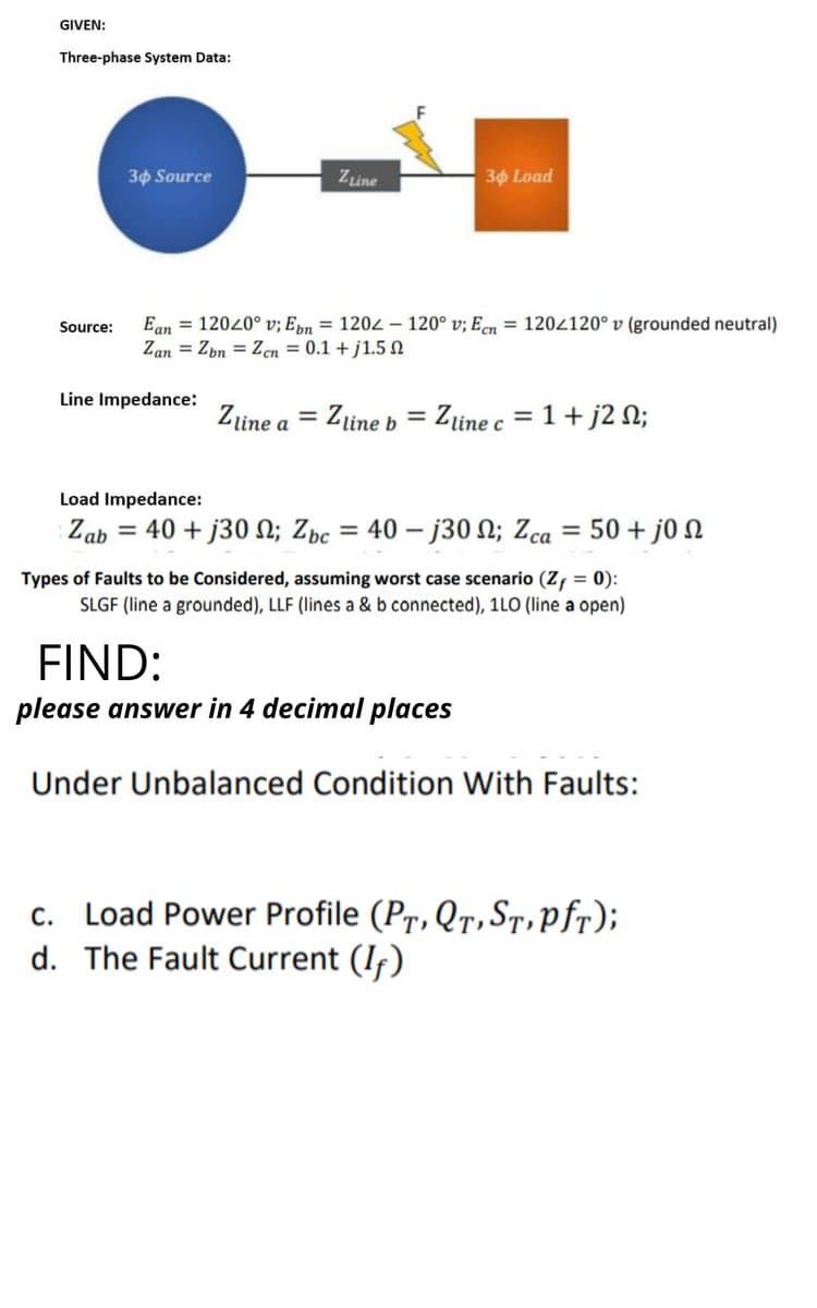 GIVEN:
Three-phase System Data:
30 Source
Zine
30 Load
Ean = 12020° v; Epn = 1202 - 120° v; Een = 1204120° v (grounded neutral)
Zan = Zbn = Zen = 0.1 + j1.5 n
Source:
Line Impedance:
Zine a
Zline b
= Zline c = 1 +j2 N;
Load Impedance:
Zab = 40 + j30 N; Zbc
= 40 – j30 N; Zca = 50 + j0 N
Types of Faults to be Considered, assuming worst case scenario (Zf = 0):
SLGF (line a grounded), LLF (lines a & b connected), 1LO (line a open)
FIND:
please answer in 4 decimal places
Under Unbalanced Condition With Faults:
c. Load Power Profile (Pr, QT, ST,pfr);
d. The Fault Current (If)
