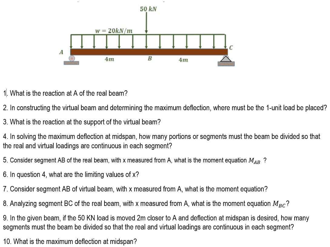 50 kN
w = 20KN/m
A
4m
4m
1. What is the reaction at A of the real beam?
2. In constructing the virtual beam and determining the maximum deflection, where must be the 1-unit load be placed?
3. What is the reaction at the support of the virtual beam?
4. In solving the maximum deflection at midspan, how many portions or segments must the beam be divided so that
the real and virtual loadings are continuous in each segment?
5. Consider segment AB of the real beam, with x measured from A, what is the moment equation MAB ?
6. In question 4, what are the limiting values of x?
7. Consider segment AB of virtual beam, with x measured from A, what is the moment equation?
8. Analyzing segment BC of the real beam, with x measured from A, what is the moment equation MBc?
9. In the given beam, if the 50 KN load is moved 2m closer to A and deflection at midspan is desired, how many
segments must the beam be divided so that the real and virtual loadings are continuous in each segment?
10. What is the maximum deflection at midspan?
