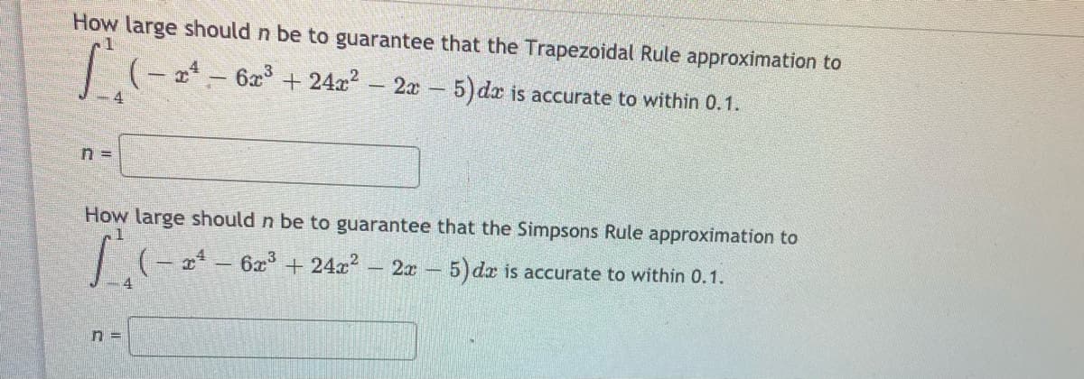 How large should n be to guarantee that the Trapezoidal Rule approximation to
– 2x 5)dæ is accurate to within 0.1.
How large should n be to guarantee that the Simpsons Rule approximation to
–2x 5) dx is accurate to within 0.1.
