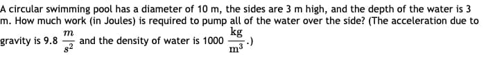A circular swimming pool has a diameter of 10 m, the sides are 3 m high, and the depth of the water is 3
m. How much work (in Joules) is required to pump all of the water over the side? (The acceleration due to
kg
m
gravity is 9.8
and the density of water is 1000
