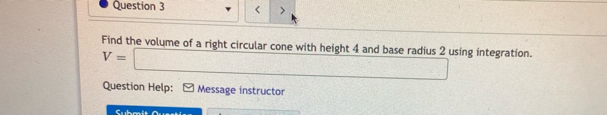 Question 3
Find the volume of a right circular cone with height 4 and base radius 2 using integration.
V =
Question Help: Message instructor
Submit Ouestisn
