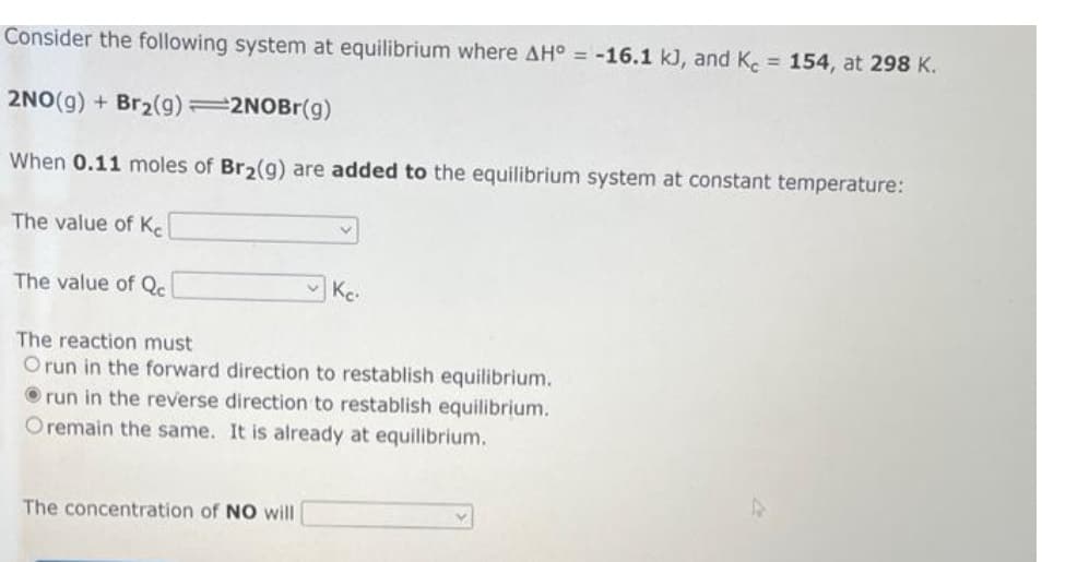 Consider the following system at equilibrium where AH° = -16.1 kJ, and Kc = 154, at 298 K.
2NO(g) + Br₂(g)=2NOBr(g)
When 0.11 moles of Br₂(g) are added to the equilibrium system at constant temperature:
The value of Ke
The value of Qc
Ke.
The reaction must
O run in the forward direction to restablish equilibrium.
run in the reverse direction to restablish equilibrium.
Oremain the same. It is already at equilibrium.
The concentration of NO will