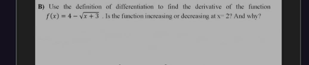 B) Use the definition of differentiation to find the derivative of the function
f(x) = 4 - Vx + 3 . Is the function increasing or decreasing at x- 2? And why?
