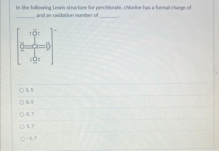 In the following Lewis structure for perchlorate, chlorine has a formal charge of
and an oxidation number of
:Ö:
4
Ö=c1=0
:0:
O 1,5
O 0,5
0 0,7
O 1,7
O-1,7