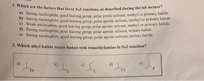 1. Which are the factors that favor SN2 reactions, as described during the lab lecture?
a) Strong nucleophile, good leaving group, polar protic solvent, methyl or primary halide.
b) Strong nucleophile, good leaving group, polar aprotic solvent, methyl or primary halide.
Weak nucleophile, good leaving group, polar aprotic solvent, methyl or primary halide.
d) Strong nucleophile, poor leaving group, polar aprotic solvent, tertiary halide.
e) Strong nucleophile, good leaving group, polar aprotic solvent, tertiary halide.
2. Which alkyl halide reacts fastest with trimethylamine in SN2 reaction?
D) / P
Br
b)
4₁
S
d)
) Le