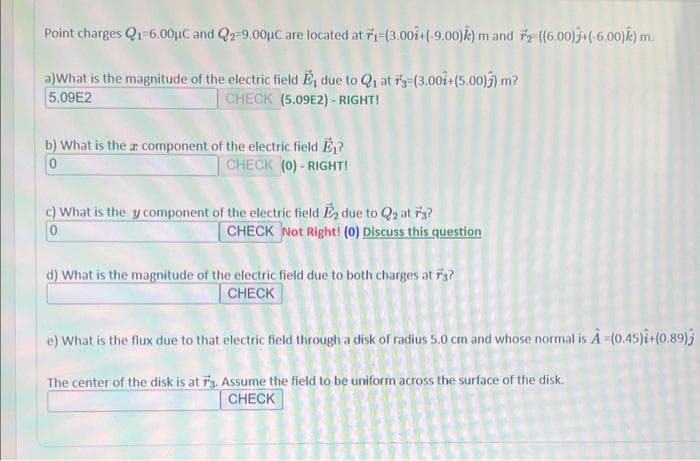 Point charges Q1-6.00μC and Q2-9.00μC are located at F1-(3.002+(-9.00)) m and 72-((6.00)+(-6.00) k) m.
a) What is the magnitude of the electric field E, due to Q₁ at 7's-(3.001+(5.00)) m?
CHECK (5.09E2)-RIGHT!
5.09E2
b) What is the a component of the electric field E₁?
CHECK (0)-RIGHT!
c) What is the y component of the electric field E₂ due to Q2 at 7'3?
0
CHECK Not Right! (0) Discuss this question
d) What is the magnitude of the electric field due to both charges at 7'3?
CHECK
e) What is the flux due to that electric field through a disk of radius 5.0 cm and whose normal is A -(0.45)i+(0.89)
The center of the disk is at 73. Assume the field to be uniform across the surface of the disk.
CHECK