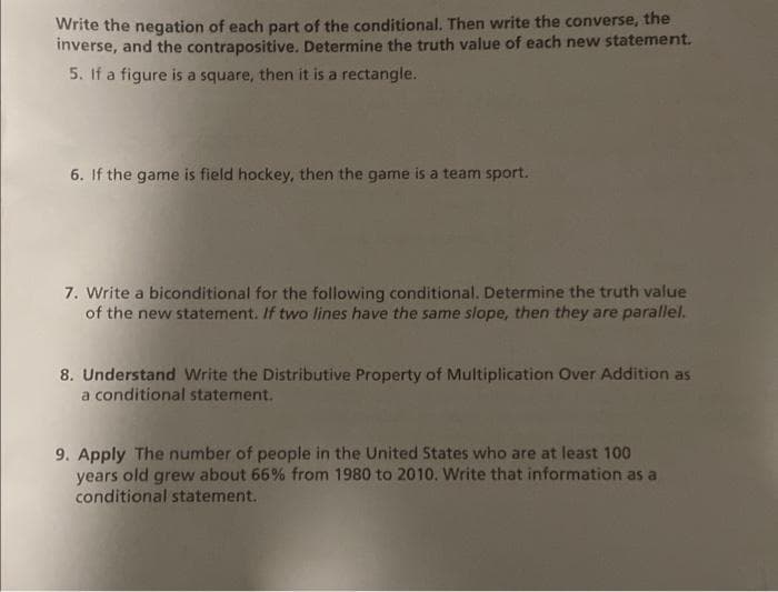 Write the negation of each part of the conditional. Then write the converse, the
inverse, and the contrapositive. Determine the truth value of each new statement.
5. If a figure is a square, then it is a rectangle.
6. If the game is field hockey, then the game is a team sport.
7. Write a biconditional for the following conditional. Determine the truth value
of the new statement. If two lines have the same slope, then they are parallel.
8. Understand Write the Distributive Property of Multiplication Over Addition as
a conditional statement.
9. Apply The number of people in the United States who are at least 100
years old grew about 66% from 1980 to 2010. Write that information as a
conditional statement.