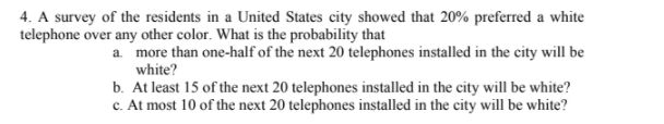 4. A survey of the residents in a United States city showed that 20% preferred a white
telephone over any other color. What is the probability that
a. more than one-half of the next 20 telephones installed in the city will be
white?
b. At least 15 of the next 20 telephones installed in the city will be white?
c. At most 10 of the next 20 telephones installed in the city will be white?
