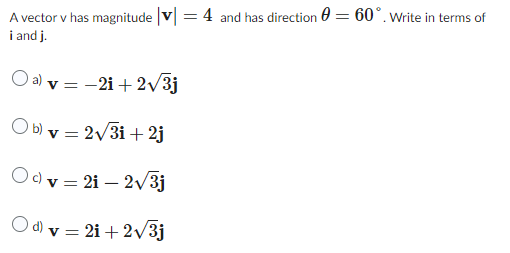 A vector v has magnitude |v| = 4 and has direction = 60°. Write in terms of
i and j.
O a) v = -2i+2√3j
Ob) v = 2√3i+2j
Oc) v = 21-2√/3j
Od) v = 2i+2√3j