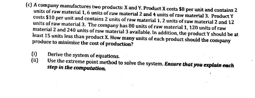 (c) A company manufactures two products: X and Y. Product X costs $8 per unit and contains 2
units of raw material 1,6 units of raw material 2 and 4 units of raw material 3. Product Y
costs $10 per unit and contains 2 units of raw material 1, 2 units of raw material 2 and 12
units of raw material 3. The company has 80 units of raw material 1, 120 units of raw
material 2 and 240 units of raw material 3 available. In addition, the product Y should be at
least 15 units less than product X. How many units of each product should the company
produce to minimize the cost of production?
(1)
Derive the system of equations.
(ii)
Use the extreme point method to solve the system. Ensure that you explain each
step in the computation.
