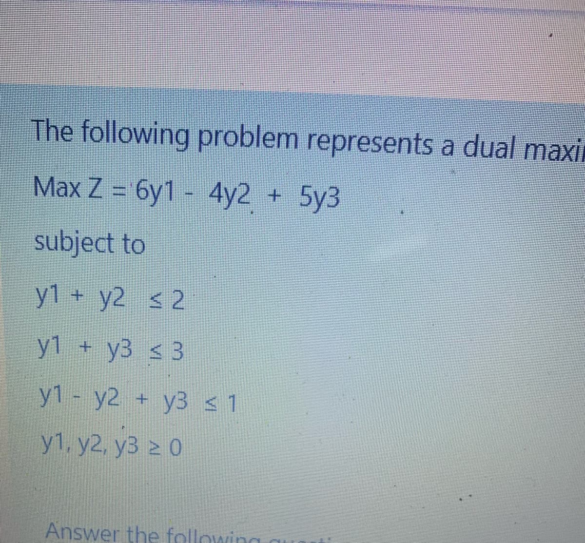 The following problem represents a dual maxil
Max Z = 6y1 - 4y2 + 5y3
subject to
y1 + y2 < 2
y1 + y3 ≤ 3
y1 - y2 + y3 ≤ 1
y1, y2, y3 ≥ 0
Answer the following