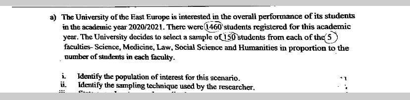 a) The University of the East Europe is interested in the overall performance of its students
in the academic year 2020/2021. There were 1460 students registered for this academic
year. The University decides to select a sample of 150 students from each of the 5
faculties- Science, Medicine, Law, Social Science and Humanities in proportion to the
number of students in each faculty.
i Identify the population of interest for this scenario.
ii.
Identify the sampling technique used by the researcher.

