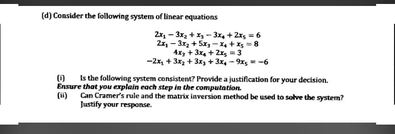 (d) Consider the following system of linear equations
2x, - 3x2 + x3 - 3x, + 2x5 = 6
2x, - 3x2 + 5x3- X4 + x5 = 8
4x3 + 3x4 + 2x5 = 3
-2x, + 3x2 + 3x3 + 3x, - 9x5 = -6
(1)
Is the following system consistent? Provide a justification for your decision.
Ensure that you explain each step in the computation.
(i)
Can Cramer's rule and the matrix inversion method be used to solve the system?
Justify your response.
