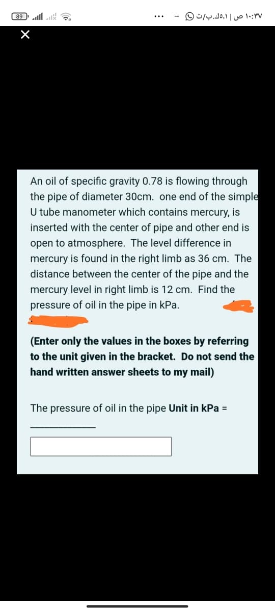 89 ll k
۱۰:۳۷ ص 1,ك.بث 0
An oil of specific gravity 0.78 is flowing through
the pipe of diameter 30cm. one end of the simple
U tube manometer which contains mercury, is
inserted with the center of pipe and other end is
open to atmosphere. The level difference in
mercury is found in the right limb as 36 cm. The
distance between the center of the pipe and the
mercury level in right limb is 12 cm. Find the
pressure of oil in the pipe in kPa.
(Enter only the values in the boxes by referring
to the unit given in the bracket. Do not send the
hand written answer sheets to my mail)
The pressure of oil in the pipe Unit in kPa =
