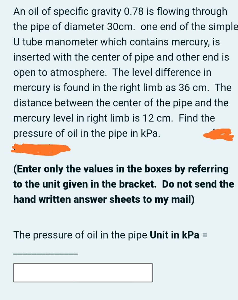 An oil of specific gravity 0.78 is flowing through
the pipe of diameter 30cm. one end of the simple
U tube manometer which contains mercury, is
inserted with the center of pipe and other end is
open to atmosphere. The level difference in
mercury is found in the right limb as 36 cm. The
distance between the center of the pipe and the
mercury level in right limb is 12 cm. Find the
pressure of oil in the pipe in kPa.
(Enter only the values in the boxes by referring
to the unit given in the bracket. Do not send the
hand written answer sheets to my mail)
The pressure of oil in the pipe Unit in kPa =
%3D
