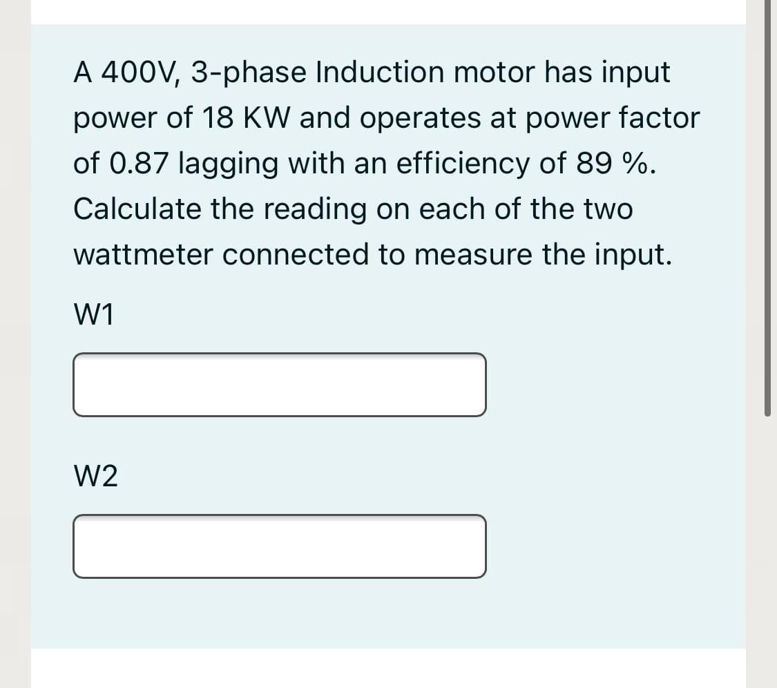 A 400V, 3-phase Induction motor has input
power of 18 KW and operates at power factor
of 0.87 lagging with an efficiency of 89 %.
Calculate the reading on each of the two
wattmeter connected to measure the input.
W1
W2
