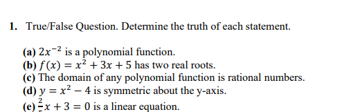 1. True/False Question. Determine the truth of each statement.
(a) 2x-2 is a polynomial function.
(b) f(x) = x² + 3x + 5 has two real roots.
(c) The domain of any polynomial function is rational numbers.
(d) y = x² – 4 is symmetric about the y-axis.
(e) Éx + 3 = 0 is a linear equation.
2

