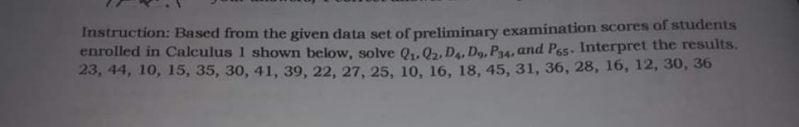 Instruction: Based from the given data set of preliminary examination scores of students
enrolled in Calculus 1 shown below, solve Q₁, Q2, D4, D9, P34, and Pos. Interpret the results.
23, 44, 10, 15, 35, 30, 41, 39, 22, 27, 25, 10, 16, 18, 45, 31, 36, 28, 16, 12, 30, 36